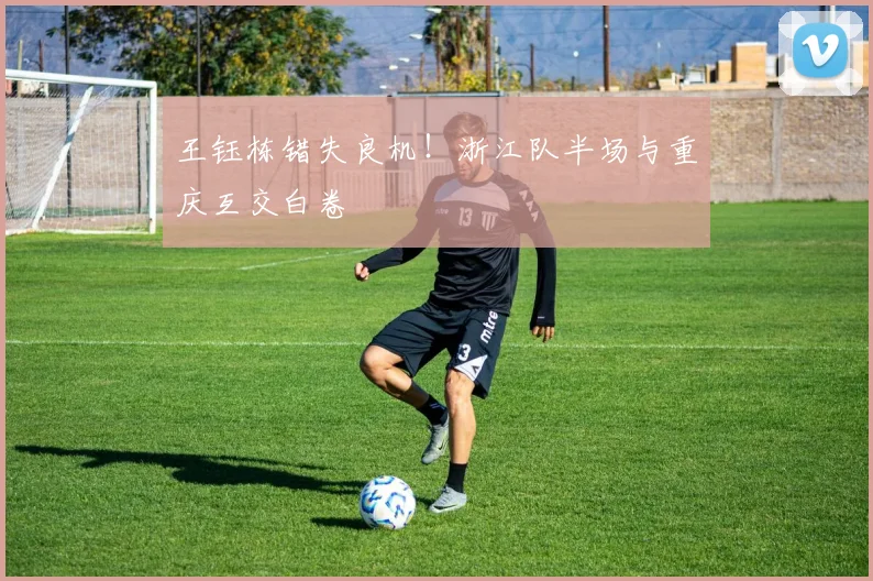 王钰栋错失良机！浙江队半场与重庆互交白卷
