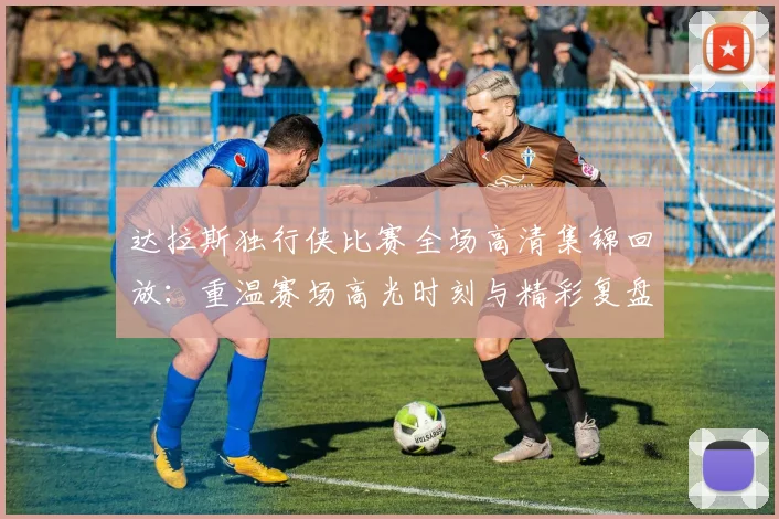 达拉斯独行侠比赛全场高清集锦回放：重温赛场高光时刻与精彩复盘