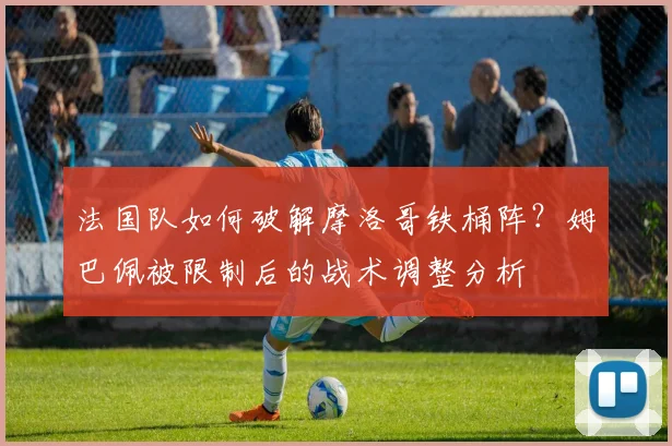 法国队如何破解摩洛哥铁桶阵？姆巴佩被限制后的战术调整分析