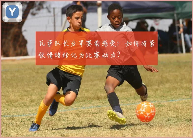 瓦萨队长分享赛前感受:如何将紧张情绪转化为比赛动力?