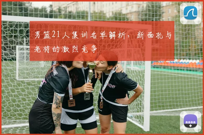 男篮21人集训名单解析，新面孔与老将的激烈竞争