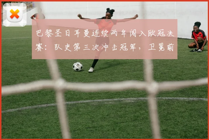 巴黎圣日耳曼连续两年闯入欧冠决赛:队史第三次冲击冠军,卫冕前景与阵容深度解析