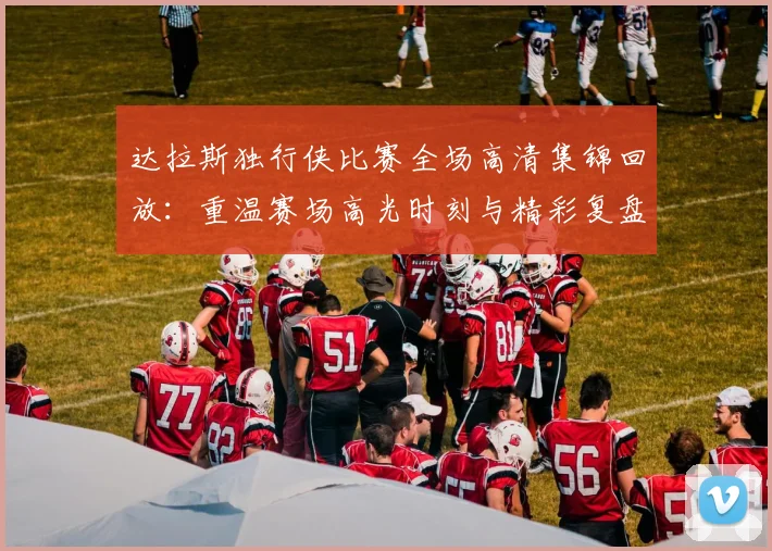 达拉斯独行侠比赛全场高清集锦回放:重温赛场高光时刻与精彩复盘