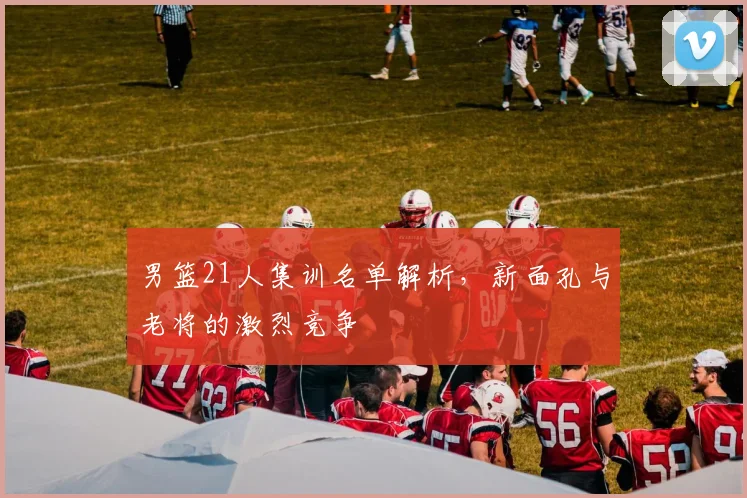 男篮21人集训名单解析,新面孔与老将的激烈竞争